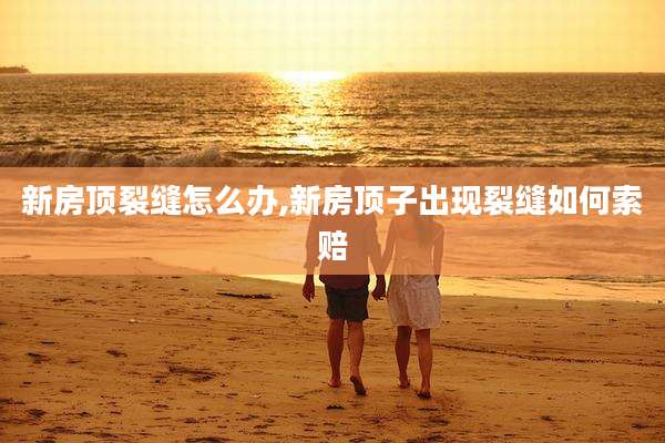 新房顶裂缝怎么办,新房顶子出现裂缝如何索赔