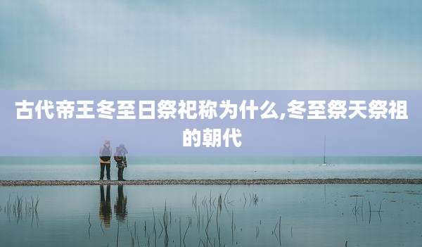 古代帝王冬至日祭祀称为什么,冬至祭天祭祖的朝代