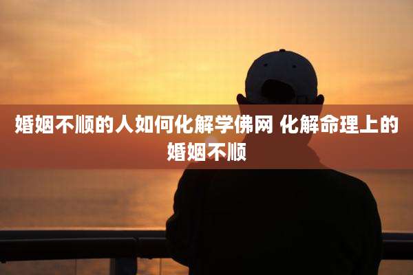 婚姻不顺的人如何化解学佛网 化解命理上的婚姻不顺