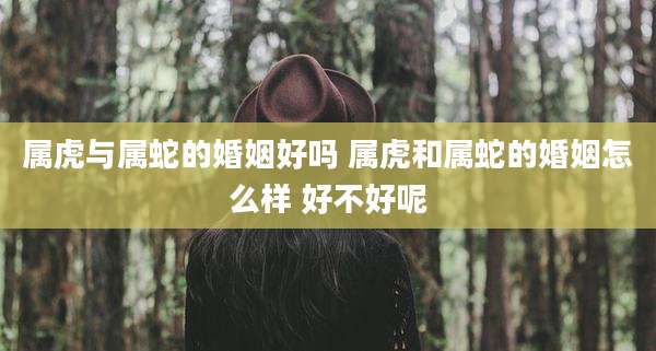属虎与属蛇的婚姻好吗 属虎和属蛇的婚姻怎么样 好不好呢