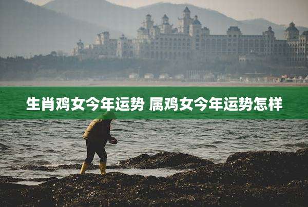 生肖鸡女今年运势 属鸡女今年运势怎样