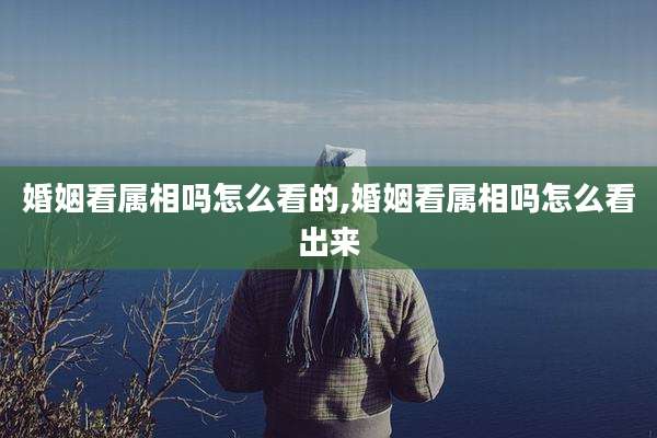 婚姻看属相吗怎么看的,婚姻看属相吗怎么看出来