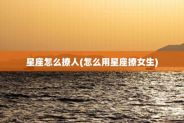 星座怎么撩人(怎么用星座撩女生)
