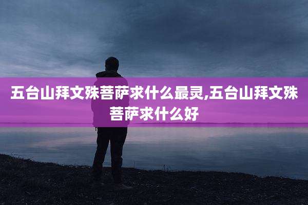 五台山拜文殊菩萨求什么最灵,五台山拜文殊菩萨求什么好