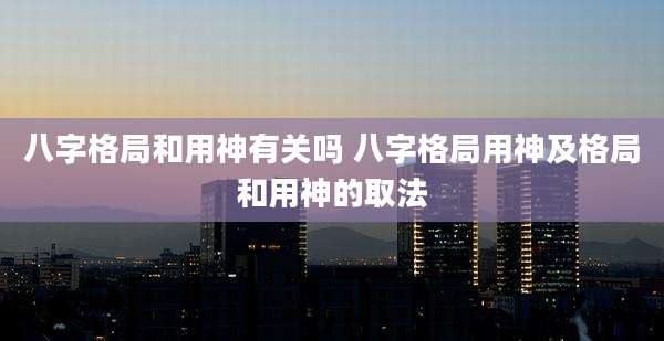 八字格局和用神有关吗 八字格局用神及格局和用神的取法