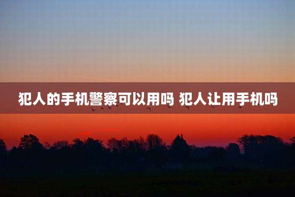 犯人的手机警察可以用吗 犯人让用手机吗