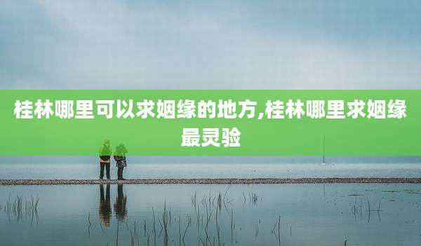桂林哪里可以求姻缘的地方,桂林哪里求姻缘最灵验