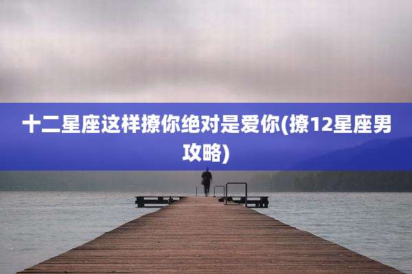 十二星座这样撩你绝对是爱你(撩12星座男攻略)