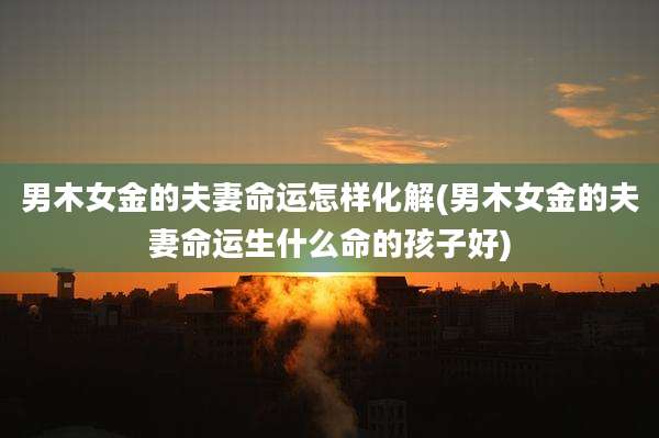 男木女金的夫妻命运怎样化解(男木女金的夫妻命运生什么命的孩子好)