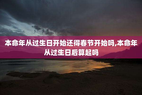 本命年从过生日开始还得春节开始吗,本命年从过生日后算起吗