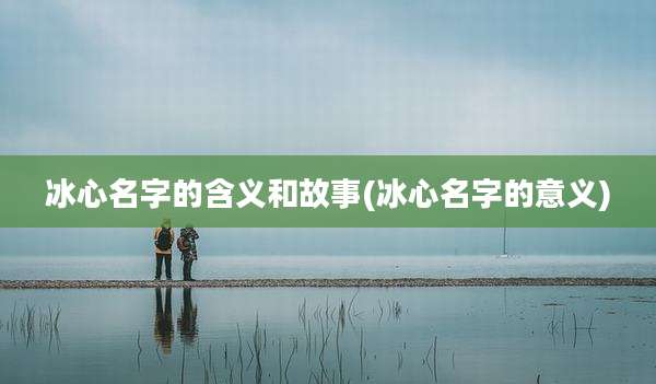 冰心名字的含义和故事(冰心名字的意义)