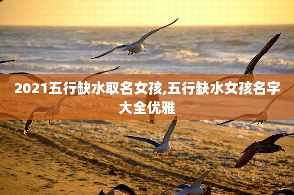 2021五行缺水取名女孩,五行缺水女孩名字大全优雅