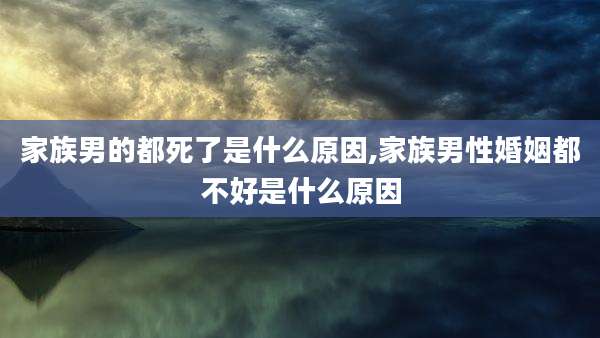 家族男的都死了是什么原因,家族男性婚姻都不好是什么原因