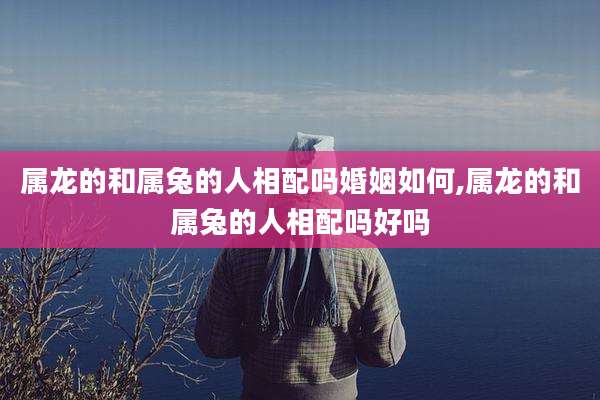 属龙的和属兔的人相配吗婚姻如何,属龙的和属兔的人相配吗好吗