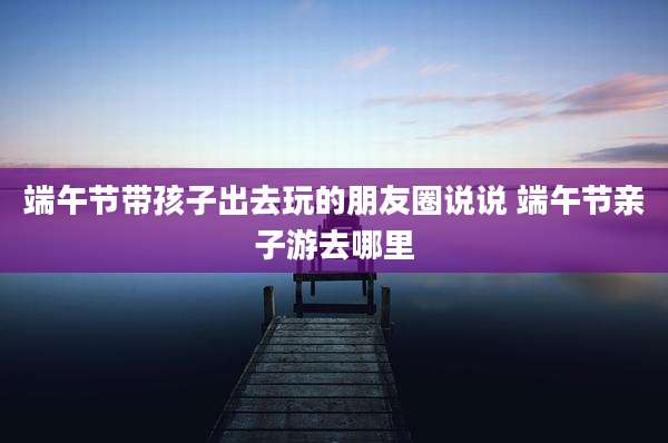 端午节带孩子出去玩的朋友圈说说 端午节亲子游去哪里