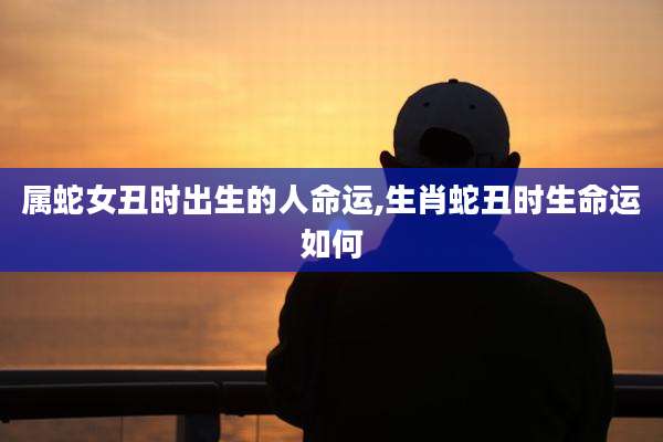 属蛇女丑时出生的人命运,生肖蛇丑时生命运如何