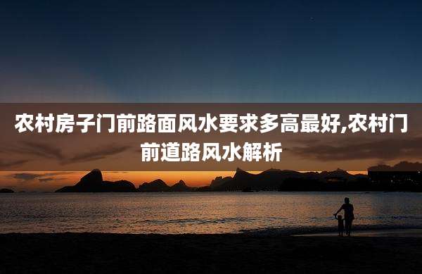 农村房子门前路面风水要求多高最好,农村门前道路风水解析