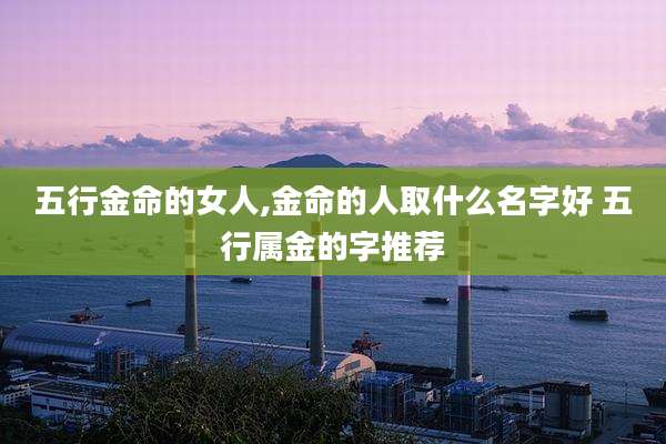 五行金命的女人,金命的人取什么名字好 五行属金的字推荐
