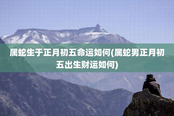 属蛇生于正月初五命运如何(属蛇男正月初五出生财运如何)