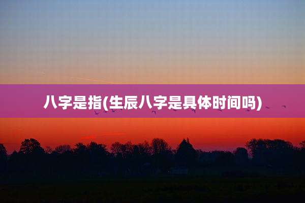 八字是指(生辰八字是具体时间吗)