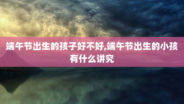 端午节出生的孩子好不好,端午节出生的小孩有什么讲究
