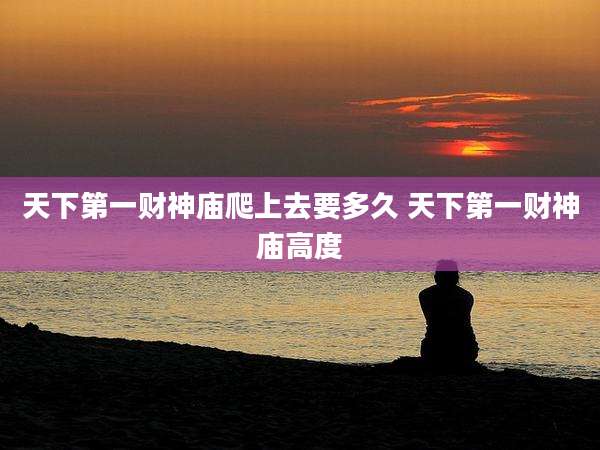 天下第一财神庙爬上去要多久 天下第一财神庙高度