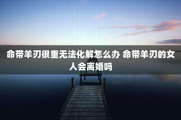 命带羊刃很重无法化解怎么办 命带羊刃的女人会离婚吗