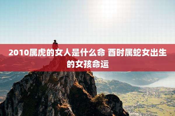 2010属虎的女人是什么命 酉时属蛇女出生的女孩命运