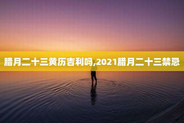 腊月二十三黄历吉利吗,2021腊月二十三禁忌
