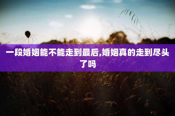 一段婚姻能不能走到最后,婚姻真的走到尽头了吗