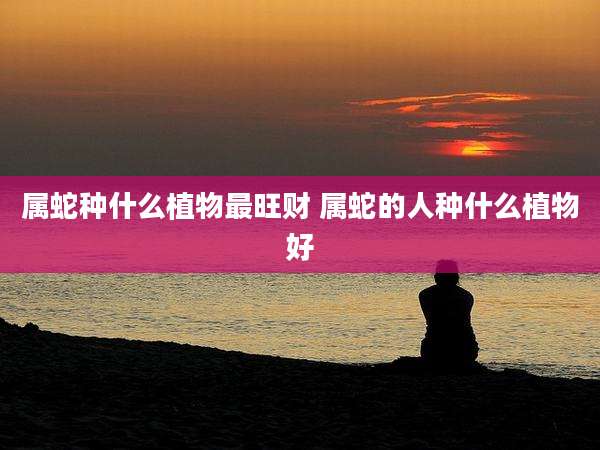 属蛇种什么植物最旺财 属蛇的人种什么植物好