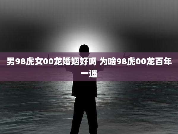 男98虎女00龙婚姻好吗 为啥98虎00龙百年一遇