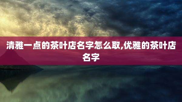 清雅一点的茶叶店名字怎么取,优雅的茶叶店名字