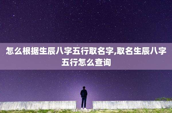 怎么根据生辰八字五行取名字,取名生辰八字五行怎么查询