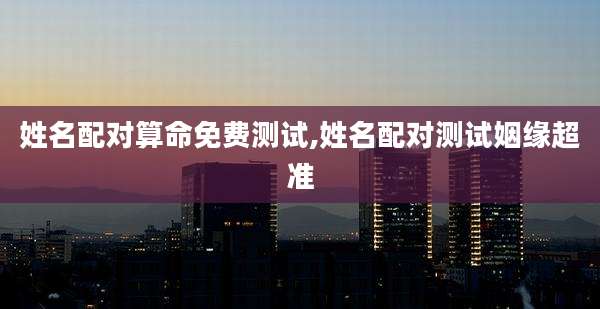 姓名配对算命免费测试,姓名配对测试姻缘超准
