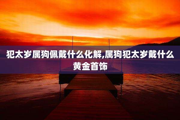 犯太岁属狗佩戴什么化解,属狗犯太岁戴什么黄金首饰