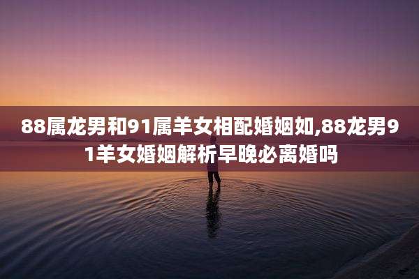 88属龙男和91属羊女相配婚姻如,88龙男91羊女婚姻解析早晚必离婚吗