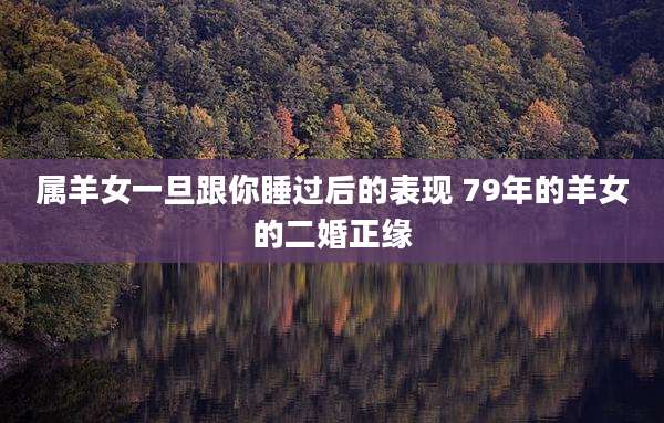 属羊女一旦跟你睡过后的表现 79年的羊女的二婚正缘