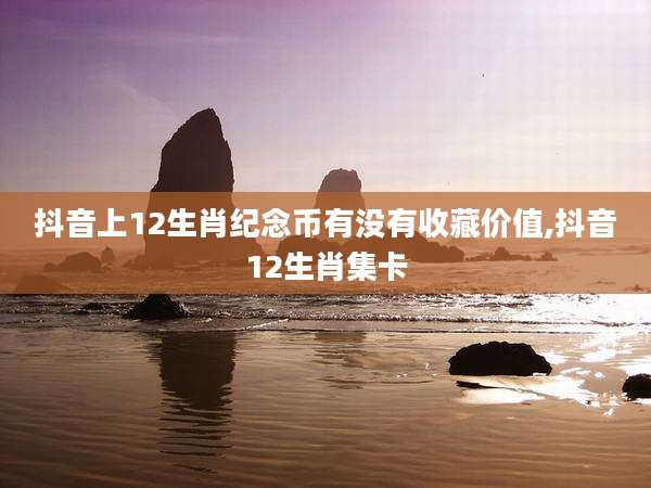 抖音上12生肖纪念币有没有收藏价值,抖音12生肖集卡