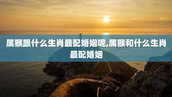 属猴跟什么生肖最配婚姻呢,属猴和什么生肖最配婚姻