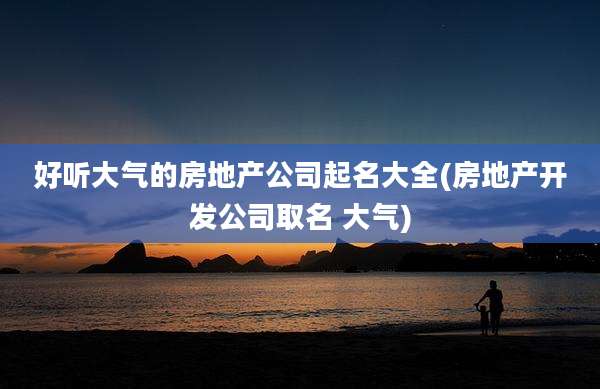好听大气的房地产公司起名大全(房地产开发公司取名 大气)