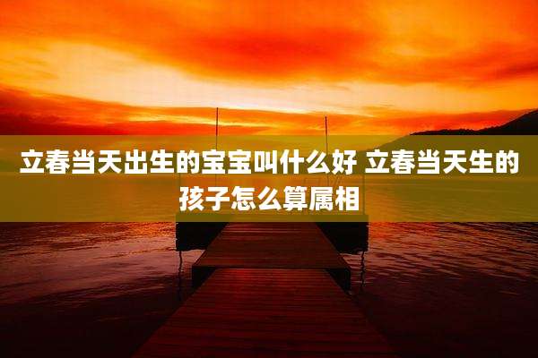 立春当天出生的宝宝叫什么好 立春当天生的孩子怎么算属相