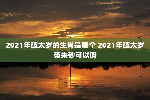 2021年破太岁的生肖是哪个 2021年破太岁带朱砂可以吗