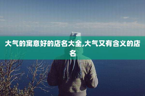 大气的寓意好的店名大全,大气又有含义的店名