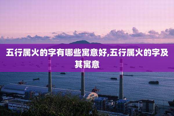 五行属火的字有哪些寓意好,五行属火的字及其寓意