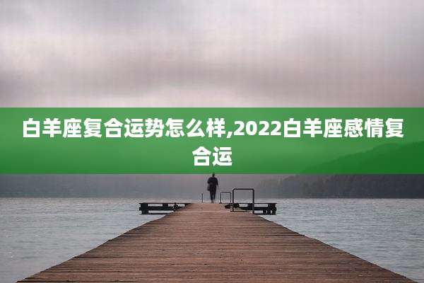 白羊座复合运势怎么样,2022白羊座感情复合运