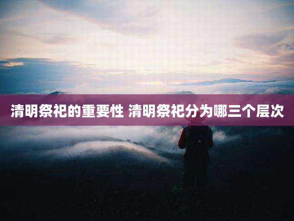 清明祭祀的重要性 清明祭祀分为哪三个层次