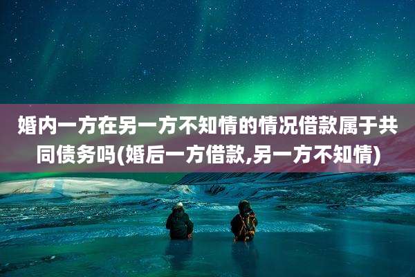 婚内一方在另一方不知情的情况借款属于共同债务吗(婚后一方借款,另一方不知情)