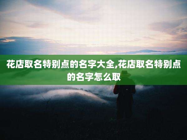 花店取名特别点的名字大全,花店取名特别点的名字怎么取