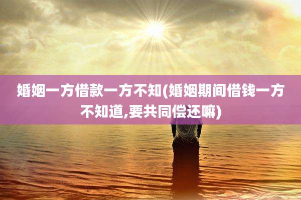 婚姻一方借款一方不知(婚姻期间借钱一方不知道,要共同偿还嘛)